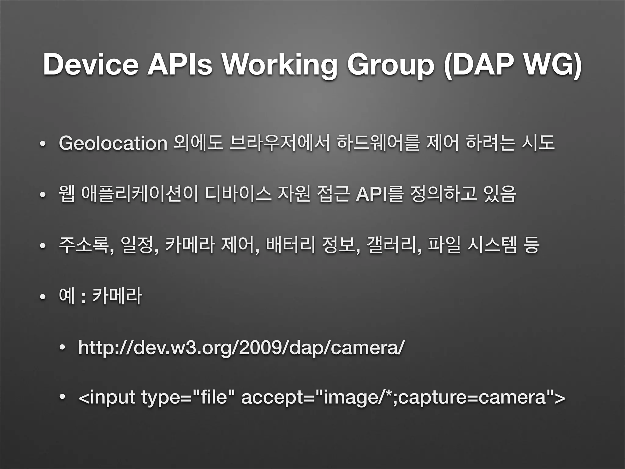 Device APIs Working Group (DAP WG)
• Geolocation 외에도 브라우저에서 하드웨어를 제어 하려는 시도
• 웹 애플리케이션이 디바이스 자원 접근 API를 정의하고 있음
• 주소록, 일정, 카메라 제어, 배터리 정보, 갤러리, 파일 시스템 등
• 예 : 카메라
• http://dev.w3.org/2009/dap/camera/
• <input type="ﬁle" accept="image/*;capture=camera">
 