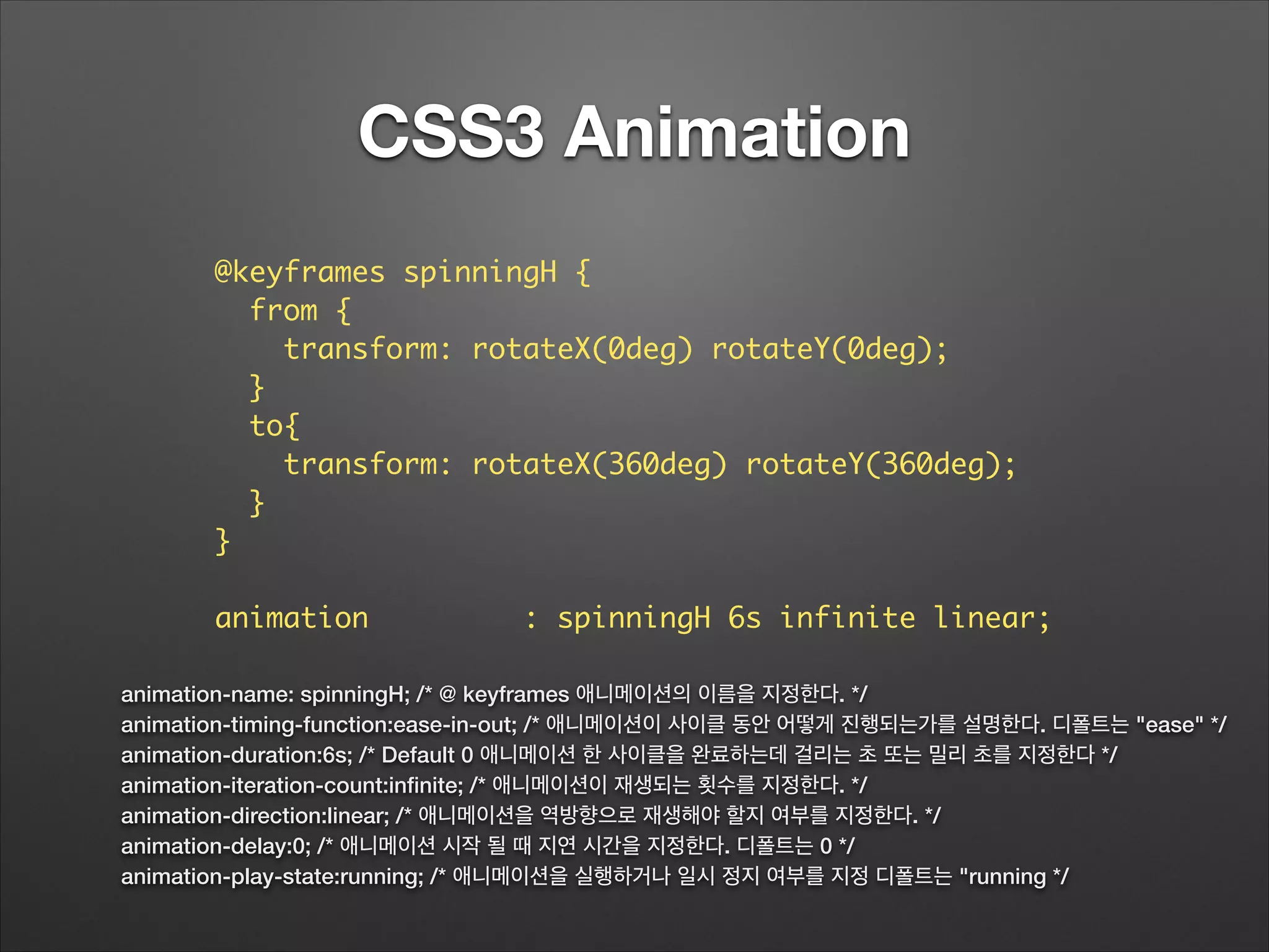 CSS3 Animation
animation-name: spinningH; /* @ keyframes 애니메이션의 이름을 지정한다. */
animation-timing-function:ease-in-out; /* 애니메이션이 사이클 동안 어떻게 진행되는가를 설명한다. 디폴트는 "ease" */
animation-duration:6s; /* Default 0 애니메이션 한 사이클을 완료하는데 걸리는 초 또는 밀리 초를 지정한다 */
animation-iteration-count:inﬁnite; /* 애니메이션이 재생되는 횟수를 지정한다. */
animation-direction:linear; /* 애니메이션을 역방향으로 재생해야 할지 여부를 지정한다. */
animation-delay:0; /* 애니메이션 시작 될 때 지연 시간을 지정한다. 디폴트는 0 */
animation-play-state:running; /* 애니메이션을 실행하거나 일시 정지 여부를 지정 디폴트는 "running */
@keyframes spinningH {	
from {	
transform: rotateX(0deg) rotateY(0deg);	
}	
to{	
transform: rotateX(360deg) rotateY(360deg);	
}	
}	
!
animation : spinningH 6s infinite linear;
 