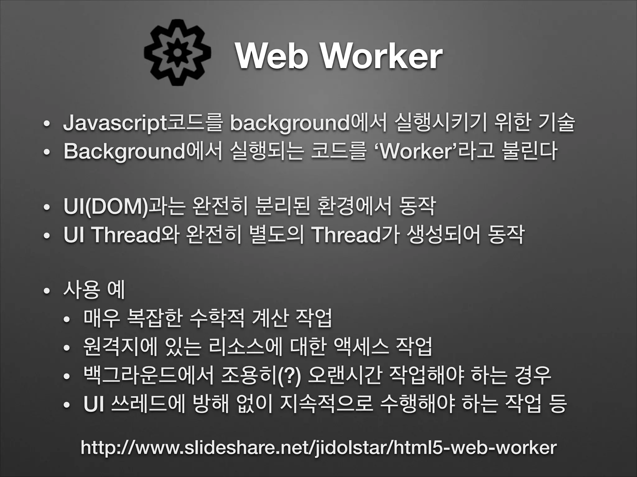Web Worker
• Javascript코드를 background에서 실행시키기 위한 기술
• Background에서 실행되는 코드를 ‘Worker’라고 불린다
!
• UI(DOM)과는 완전히 분리된 환경에서 동작
• UI Thread와 완전히 별도의 Thread가 생성되어 동작
!
• 사용 예
• 매우 복잡한 수학적 계산 작업
• 원격지에 있는 리소스에 대한 액세스 작업
• 백그라운드에서 조용히(?) 오랜시간 작업해야 하는 경우
• UI 쓰레드에 방해 없이 지속적으로 수행해야 하는 작업 등
http://www.slideshare.net/jidolstar/html5-web-worker
 