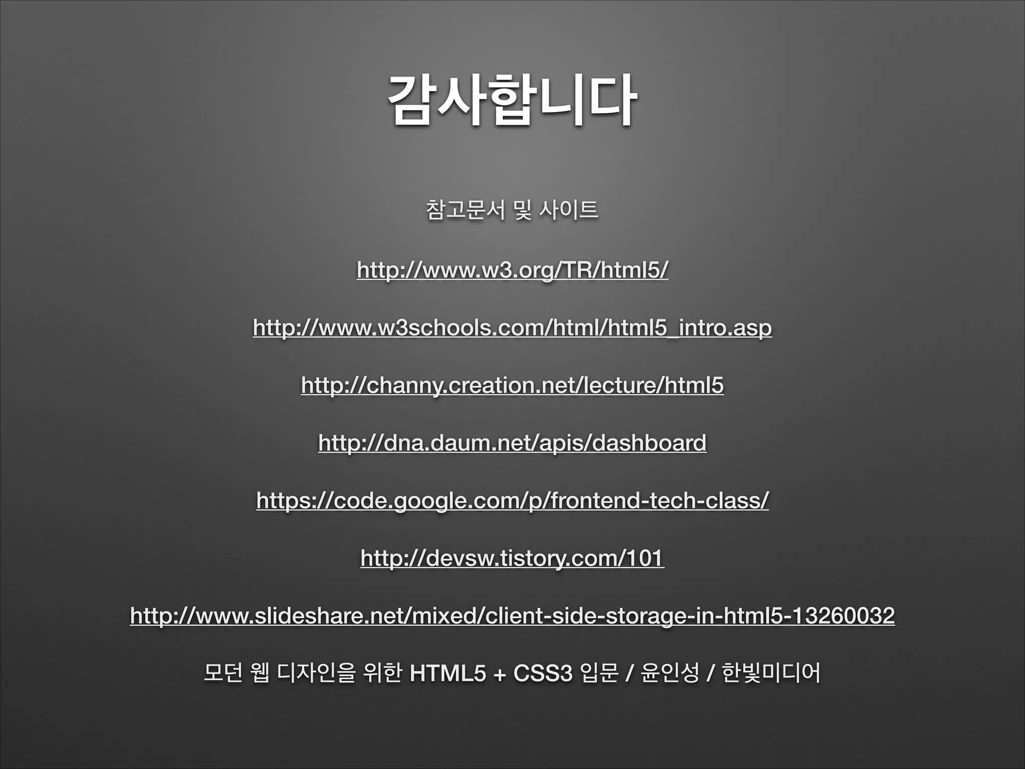 감사합니다
참고문서 및 사이트
http://www.w3.org/TR/html5/
http://www.w3schools.com/html/html5_intro.asp
http://channy.creation.net/lecture/html5
http://dna.daum.net/apis/dashboard
https://code.google.com/p/frontend-tech-class/
http://devsw.tistory.com/101
http://www.slideshare.net/mixed/client-side-storage-in-html5-13260032
모던 웹 디자인을 위한 HTML5 + CSS3 입문 / 윤인성 / 한빛미디어
 