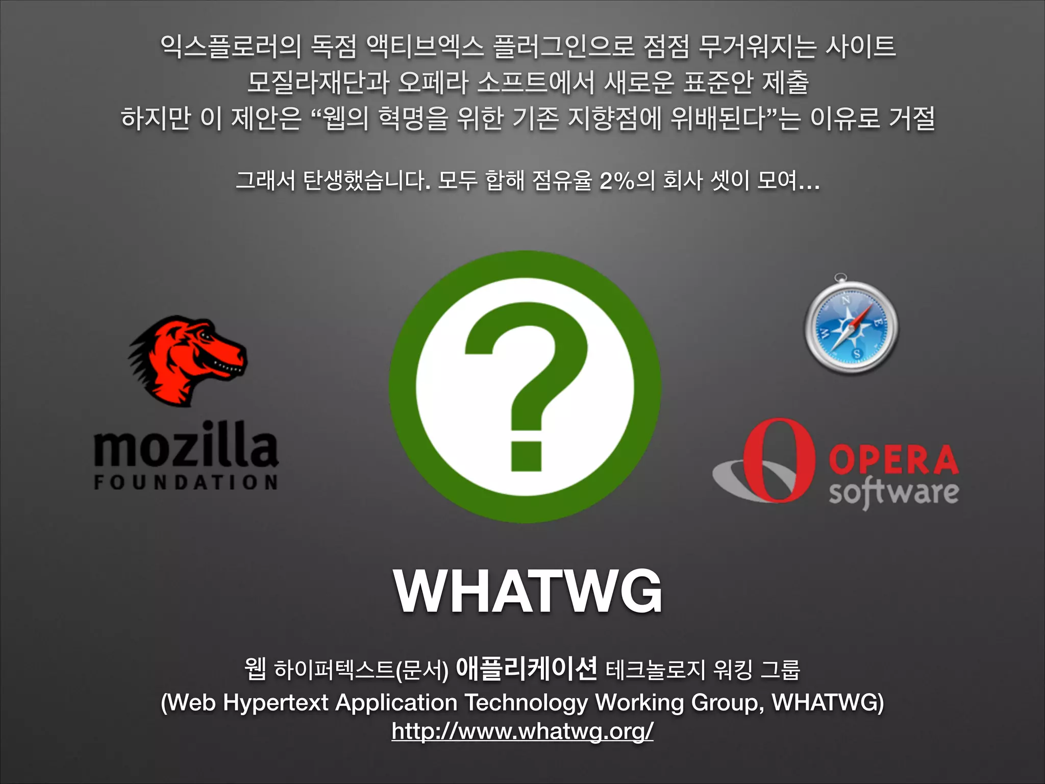 WHATWG
웹 하이퍼텍스트(문서) 애플리케이션 테크놀로지 워킹 그룹
(Web Hypertext Application Technology Working Group, WHATWG)
http://www.whatwg.org/
익스플로러의 독점 액티브엑스 플러그인으로 점점 무거워지는 사이트
모질라재단과 오페라 소프트에서 새로운 표준안 제출
하지만 이 제안은 “웹의 혁명을 위한 기존 지향점에 위배된다”는 이유로 거절
!
그래서 탄생했습니다. 모두 합해 점유율 2%의 회사 셋이 모여…
 