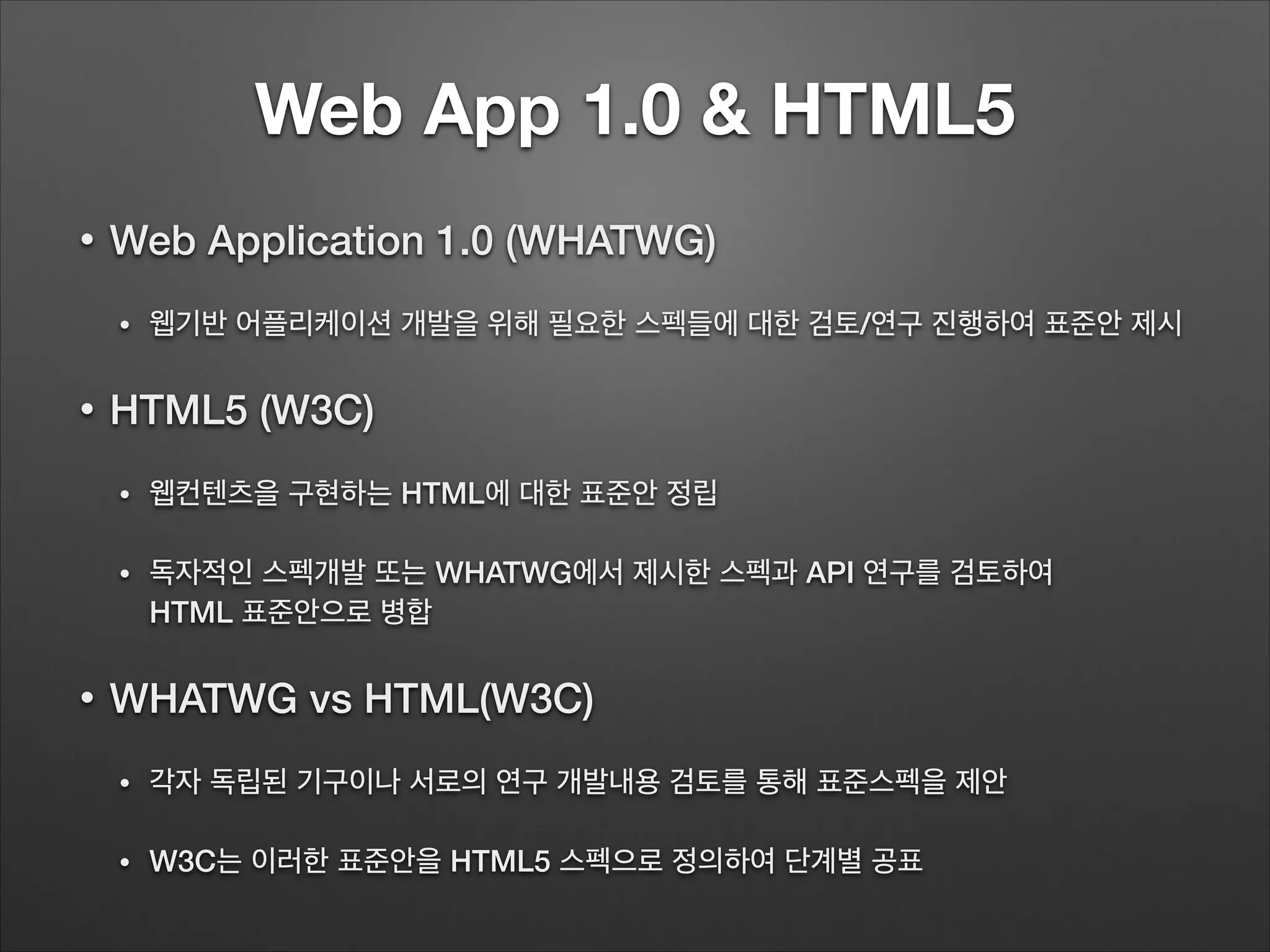 Web App 1.0 & HTML5
• Web Application 1.0 (WHATWG)
• 웹기반 어플리케이션 개발을 위해 필요한 스펙들에 대한 검토/연구 진행하여 표준안 제시
• HTML5 (W3C)
• 웹컨텐츠을 구현하는 HTML에 대한 표준안 정립
• 독자적인 스펙개발 또는 WHATWG에서 제시한 스펙과 API 연구를 검토하여 
HTML 표준안으로 병합
• WHATWG vs HTML(W3C)
• 각자 독립된 기구이나 서로의 연구 개발내용 검토를 통해 표준스펙을 제안
• W3C는 이러한 표준안을 HTML5 스펙으로 정의하여 단계별 공표
 