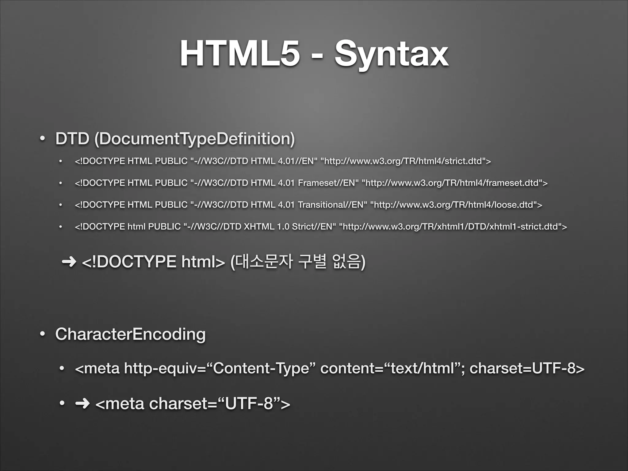HTML5 - Syntax
• DTD (DocumentTypeDeﬁnition)
• <!DOCTYPE HTML PUBLIC "-//W3C//DTD HTML 4.01//EN" "http://www.w3.org/TR/html4/strict.dtd">
• <!DOCTYPE HTML PUBLIC "-//W3C//DTD HTML 4.01 Frameset//EN" "http://www.w3.org/TR/html4/frameset.dtd">
• <!DOCTYPE HTML PUBLIC "-//W3C//DTD HTML 4.01 Transitional//EN" "http://www.w3.org/TR/html4/loose.dtd">
• <!DOCTYPE html PUBLIC "-//W3C//DTD XHTML 1.0 Strict//EN" "http://www.w3.org/TR/xhtml1/DTD/xhtml1-strict.dtd">
➜ <!DOCTYPE html> (대소문자 구별 없음)
!
• CharacterEncoding
• <meta http-equiv=“Content-Type” content=“text/html”; charset=UTF-8>
• ➜ <meta charset=“UTF-8”>
 