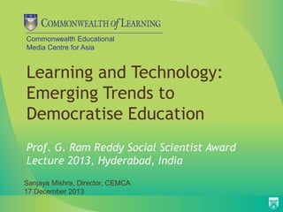 Commonwealth Educational
Media Centre for Asia

Learning and Technology:
Emerging Trends to
Democratise Education
Prof. G. Ram Reddy Social Scientist Award
Lecture 2013, Hyderabad, India
Sanjaya Mishra, Director, CEMCA
17 December 2013

 