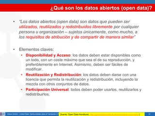 ¿Qué son los datos abiertos (open data)?
• “Los datos abiertos (open data) son datos que pueden ser
utilizados, reutilizados y redistribuidos libremente por cualquier
persona u organización – sujetos únicamente, como mucho, a
los requisitos de atribución y de compartir de manera similar”
• Elementos claves:
• Disponibilidad y Acceso: los datos deben estar disponibles como
un todo, con un coste máximo que sea el de su reproducción, y
preferiblemente en Internet. Asimismo, deben ser fáciles de
modificar.
• Reutilización y Redistribución: los datos deben darse con una
licencia que permita la reutilización y redistribución, incluyendo la
mezcla con otros conjuntos de datos.
• Participación Universal: todos deben poder usarlos, reutilizarlos y
redistribuirlos.

Oscar Corcho - Linked Data: Oportunidades para el Transporte (17/12/2013) Open
[fuente:

Data Handbook, http://opendatahandbook.org/en/what-is-open-data/ ]

10

 