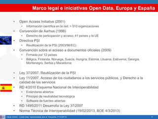 Marco legal e iniciativas Open Data. Europa y España
•

Open Access Initiative (2001)
•

•

Convención de Aarhus (1998)
•

•

•

Firmada por 12 países
Bélgica, Finlanda, Noruega, Suecia, Hungría, Estonia, Lituania, Eslovenia, Georgia,
Montenegro, Serbia y Macedonia

Ley 37/2007. Reutilización de la PSI
Ley 11/2007. Acceso de los ciudadanos a los servicios públicos, y Derecho a la
calidad de los servicios
RD 4/2010 Esquema Nacional de Interoperabilidad
•
•
•

•
•

Reutilización de la PSI (2003/98/EC)

Convención sobre el acceso a documentos oficiales (2009)
•
•

•
•

Derecho de participación y acceso; 41 países y la UE

Directiva PSI
•

•

Información científica en la red; > 510 organizaciones

Estándares abiertos
Principio de neutralidad tecnológica
Software de fuentes abiertas

RD 1495/2011 Desarrolla la Ley 37/2007
Norma Técnica de Interoperabilidad (19/02/2013, BOE 4/3/2013)

Oscar Corcho - Linked Data: Oportunidades para el Transporte (17/12/2013)

11

 