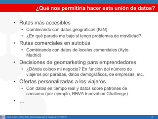 ¿Qué nos permitiría hacer esta unión de datos?
• Rutas más accesibles
• Combinando con datos geográficos (IGN)
• ¿En qué parada me bajo si tengo problemas de movilidad?

• Rutas comerciales en autobús
• Combinando con datos de locales comerciales (Ayto.
Madrid)

• Decisiones de geomarketing para emprendedores
• ¿Dónde coloco mi negocio? En función del número de
viajeros por paradas, datos demográficos, de empresas, etc.

• Ofertas personalizadas a los viajeros
• Con datos en tiempo real y datos sobre patrones de
consumo (por ejemplo, BBVA Innovation Challenge)

• …
Oscar Corcho - Linked Data: Oportunidades para el Transporte (17/12/2013)

16

 