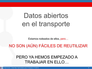Datos abiertos
en el transporte
Estamos rodeados de ellos, pero…

NO SON (AÚN) FÁCILES DE REUTILIZAR
PERO YA HEMOS EMPEZADO A
TRABAJAR EN ELLO…
Oscar Corcho - Linked Data: Oportunidades para el Transporte (17/12/2013)

19

 