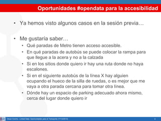 Oportunidades #opendata para la accesibilidad
• Ya hemos visto algunos casos en la sesión previa…
• Me gustaría saber…
• Qué paradas de Metro tienen acceso accesible.
• En qué paradas de autobús se puede colocar la rampa para
que llegue a la acera y no a la calzada
• Si en los sitios donde quiero ir hay una ruta donde no haya
escalones.
• Si en el siguiente autobús de la línea X hay alguien
ocupando el hueco de la silla de ruedas, o es mejor que me
vaya a otra parada cercana para tomar otra línea.
• Dónde hay un espacio de parking adecuado ahora mismo,
cerca del lugar donde quiero ir

Oscar Corcho - Linked Data: Oportunidades para el Transporte (17/12/2013)

2

 