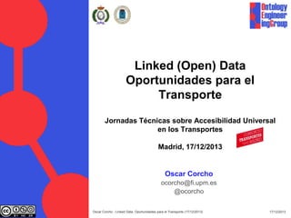 Linked (Open) Data
Oportunidades para el
Transporte
Jornadas Técnicas sobre Accesibilidad Universal
en los Transportes
Madrid, 17/12/2013

Oscar Corcho
ocorcho@fi.upm.es
@ocorcho
Oscar Corcho - Linked Data: Oportunidades para el Transporte (17/12/2013)

17/12/2013

 