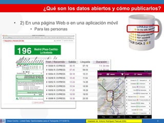 ¿Qué son los datos abiertos y cómo publicarlos?
• 2) En una página Web o en una aplicación móvil
• Para las personas

Oscar Corcho - Linked Data: Oportunidades para el Transporte (17/12/2013)

Adaptado de: Antonio Rodríguez Pascual (IGN)

5

 