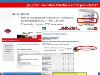 ¿Qué son los datos abiertos y cómo publicarlos?
• 3) En ficheros
• Para ser cargados por humanos en un Sistema
de Información (XML, HTML, CSV, etc.)
• Con suerte, no es un PDF escaneado

Oscar Corcho - Linked Data: Oportunidades para el Transporte (17/12/2013)

Adaptado de: Antonio Rodríguez Pascual (IGN)

7

 