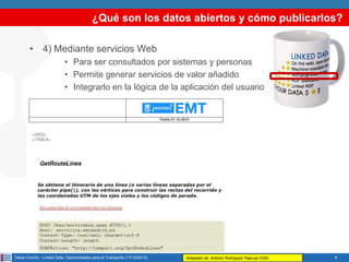 ¿Qué son los datos abiertos y cómo publicarlos?
• 4) Mediante servicios Web
• Para ser consultados por sistemas y personas
• Permite generar servicios de valor añadido
• Integrarlo en la lógica de la aplicación del usuario

Oscar Corcho - Linked Data: Oportunidades para el Transporte (17/12/2013)

Adaptado de: Antonio Rodríguez Pascual (IGN)

8

 