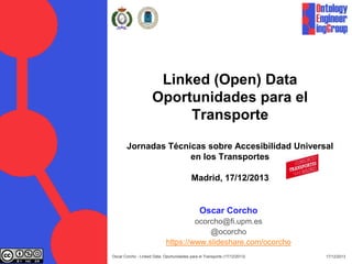 Linked (Open) Data
Oportunidades para el
Transporte
Jornadas Técnicas sobre Accesibilidad Universal
en los Transportes
Madrid, 17/12/2013

Oscar Corcho
ocorcho@fi.upm.es
@ocorcho
https://www.slideshare.com/ocorcho
Oscar Corcho - Linked Data: Oportunidades para el Transporte (17/12/2013)

17/12/2013

 