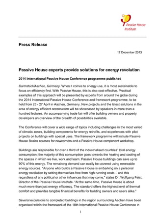 Press Release
17 December 2013

Passive House experts provide solutions for energy revolution
2014 International Passive House Conference programme published
Darmstadt/Aachen, Germany. When it comes to energy use, it is most sustainable to
focus on efficiency first. With Passive House, this is also cost-effective. Practical
examples of this approach will be presented by experts from around the globe during
the 2014 International Passive House Conference and framework programme, to be
held from 23 - 27 April in Aachen, Germany. New projects and the latest solutions in the
area of energy efficient construction will be showcased by speakers in more than a
hundred lectures. An accompanying trade fair will offer building owners and property
developers an overview of the breadth of possibilities available.
The Conference will cover a wide range of topics including challenges in the most varied
of climatic zones, building components for energy retrofits, and experiences with pilot
projects on buildings with special uses. The framework programme will include Passive
House Basics courses for newcomers and a Passive House component workshop.
Buildings are responsible for over a third of the industrialised countries’ total energy
consumption; the majority of this consumption goes towards the heating and cooling of
the spaces in which we live, work and learn. Passive House buildings can save up to
90% of this energy. The remaining demand can easily be covered using renewable
energy sources. "Anyone who builds a Passive House is embarking on a personal
energy revolution by setting themselves free from high running costs – and this
regardless of any political or other influences that may come," states Dr. Wolfgang Feist,
Director of the Passive House Institute. "At the same time, Passive House is about
much more than just energy efficiency. The standard offers the highest level of thermal
comfort and provides tangible financial benefits for building owners and users alike."
Several excursions to completed buildings in the region surrounding Aachen have been
organised within the framework of the 18th International Passive House Conference in
1

 