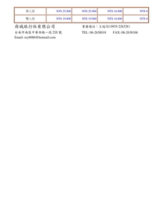 單人房

NT$ 25,900

NT$ 25,900

NT$ 18,900

NT$ 0

雙人房

NT$ 19,900

NT$ 19,900

NT$ 18,900

NT$ 0

府城旅行社有限公司

業務請洽：王瑞同(0935-226328)

台南市南區中華西路一段 250 號
Email: rey8086@hotmail.com

TEL: 06-2638018

FAX: 06-2638106

 