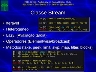 2013-12-18 – AudioLazy no Garoa Hacker Clube2013-12-18 – AudioLazy no Garoa Hacker Clube
São Paulo – SP – Danilo J. S. Bellini – @danilobelliniSão Paulo – SP – Danilo J. S. Bellini – @danilobellini
Classe StreamClasse Stream
●
IterávelIterável
●
HeterogêneoHeterogêneo
●
Lazy! (Avaliação tardia)Lazy! (Avaliação tardia)
●
Operadores (Elementwise/broadcast)Operadores (Elementwise/broadcast)
●
Métodos (take, peek, limit, skip, map, filter, blocks)Métodos (take, peek, limit, skip, map, filter, blocks)
In [1]: from audiolazy import Stream, inf
In [2]: dados = Stream(5, 7, 1, 2, 5, 3, 2) # Periódico
In [3]: dados2 = Stream(0, 1) # Idem
In [4]: (dados + dados2).take(15)
Out[4]: [5, 8, 1, 3, 5, 4, 2, 6, 7, 2, 2, 6, 3, 3, 5]
In [5]: (_ * Stream(1 + 2j, -3j, 7).imag).map(int).take(inf)
Out[5]: [2.0, 0.0, 14]
In [1]: from audiolazy import Stream, inf
In [2]: dados = Stream(5, 7, 1, 2, 5, 3, 2) # Periódico
In [3]: dados2 = Stream(0, 1) # Idem
In [4]: (dados + dados2).take(15)
Out[4]: [5, 8, 1, 3, 5, 4, 2, 6, 7, 2, 2, 6, 3, 3, 5]
In [5]: (_ * Stream(1 + 2j, -3j, 7).imag).map(int).take(inf)
Out[5]: [2.0, 0.0, 14]
In [1]: data = Stream(range(7))
In [2]: blks = data.blocks(size=3, hop=2)
In [3]: [list(blk) for blk in blks]
Out[3]: [[0, 1, 2], [2, 3, 4], [4, 5, 6]]
In [1]: data = Stream(range(7))
In [2]: blks = data.blocks(size=3, hop=2)
In [3]: [list(blk) for blk in blks]
Out[3]: [[0, 1, 2], [2, 3, 4], [4, 5, 6]]
 