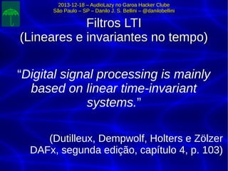 2013-12-18 – AudioLazy no Garoa Hacker Clube2013-12-18 – AudioLazy no Garoa Hacker Clube
São Paulo – SP – Danilo J. S. Bellini – @danilobelliniSão Paulo – SP – Danilo J. S. Bellini – @danilobellini
Filtros LTIFiltros LTI
(Lineares e invariantes no tempo)(Lineares e invariantes no tempo)
““Digital signal processing is mainlyDigital signal processing is mainly
based on linear time-invariantbased on linear time-invariant
systems.systems.””
(Dutilleux, Dempwolf, Holters e Zölzer(Dutilleux, Dempwolf, Holters e Zölzer
DAFx, segunda edição, capítulo 4, p. 103)DAFx, segunda edição, capítulo 4, p. 103)
 