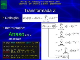 2013-12-18 – AudioLazy no Garoa Hacker Clube2013-12-18 – AudioLazy no Garoa Hacker Clube
São Paulo – SP – Danilo J. S. Bellini – @danilobelliniSão Paulo – SP – Danilo J. S. Bellini – @danilobellini
Transformada ZTransformada Z
●
Definição:Definição:
●
Interpretação:Interpretação:
AtrasoAtraso em kem k
amostras!amostras!
In [1]: from audiolazy import z, inf
In [2]: sig = [1, 2, 3, 4, 5, 6, 7]
In [3]: (z ** -2)(sig).take(inf)
Out[3]: [0.0, 0.0, 1, 2, 3, 4, 5]
In [4]: (1 - z ** -2)(sig).take(inf)
Out[4]: [1.0, 2.0, 2, 2, 2, 2, 2]
In [1]: from audiolazy import z, inf
In [2]: sig = [1, 2, 3, 4, 5, 6, 7]
In [3]: (z ** -2)(sig).take(inf)
Out[3]: [0.0, 0.0, 1, 2, 3, 4, 5]
In [4]: (1 - z ** -2)(sig).take(inf)
Out[4]: [1.0, 2.0, 2, 2, 2, 2, 2]
 