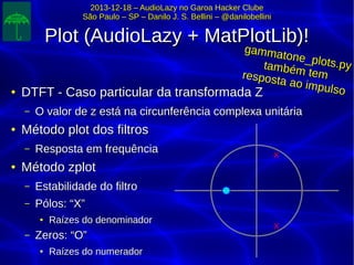 2013-12-18 – AudioLazy no Garoa Hacker Clube2013-12-18 – AudioLazy no Garoa Hacker Clube
São Paulo – SP – Danilo J. S. Bellini – @danilobelliniSão Paulo – SP – Danilo J. S. Bellini – @danilobellini
Plot (AudioLazy + MatPlotLib)!Plot (AudioLazy + MatPlotLib)!
●
DTFT - Caso particular da transformada ZDTFT - Caso particular da transformada Z
– O valor de z está na circunferência complexa unitáriaO valor de z está na circunferência complexa unitária
●
Método plot dos filtrosMétodo plot dos filtros
– Resposta em frequênciaResposta em frequência
●
Método zplotMétodo zplot
– Estabilidade do filtroEstabilidade do filtro
– Pólos: “X”Pólos: “X”
●
Raízes do denominadorRaízes do denominador
– Zeros: “O”Zeros: “O”
●
Raízes do numeradorRaízes do numerador
X
X
gammatone_plots.py
gammatone_plots.pytambém tem
também temresposta ao impulso
resposta ao impulso
 
