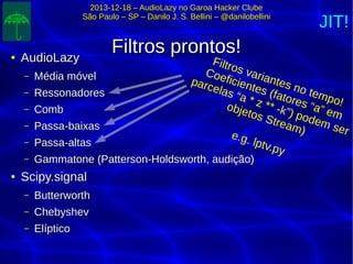 2013-12-18 – AudioLazy no Garoa Hacker Clube2013-12-18 – AudioLazy no Garoa Hacker Clube
São Paulo – SP – Danilo J. S. Bellini – @danilobelliniSão Paulo – SP – Danilo J. S. Bellini – @danilobellini
Filtros prontos!Filtros prontos!●
AudioLazyAudioLazy
– Média móvelMédia móvel
– RessonadoresRessonadores
– CombComb
– Passa-baixasPassa-baixas
– Passa-altasPassa-altas
– Gammatone (Patterson-Holdsworth, audição)Gammatone (Patterson-Holdsworth, audição)
●
Scipy.signalScipy.signal
– ButterworthButterworth
– ChebyshevChebyshev
– ElípticoElíptico
Filtros variantes no tempo!
Coeficientes (fatores “a” em
parcelas “a * z ** -k”) podem ser
objetos Stream)e.g. lptv.py
JIT!
 