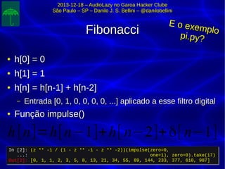 2013-12-18 – AudioLazy no Garoa Hacker Clube2013-12-18 – AudioLazy no Garoa Hacker Clube
São Paulo – SP – Danilo J. S. Bellini – @danilobelliniSão Paulo – SP – Danilo J. S. Bellini – @danilobellini
FibonacciFibonacci
●
h[0] = 0h[0] = 0
●
h[1] = 1h[1] = 1
●
h[n] = h[n-1] + h[n-2]h[n] = h[n-1] + h[n-2]
– Entrada [0, 1, 0, 0, 0, 0, ...] aplicado a esse filtro digitalEntrada [0, 1, 0, 0, 0, 0, ...] aplicado a esse filtro digital
●
Função impulse()Função impulse()
In [2]: (z ** -1 / (1 - z ** -1 - z ** -2))(impulse(zero=0,
...: one=1), zero=0).take(17)
Out[2]: [0, 1, 1, 2, 3, 5, 8, 13, 21, 34, 55, 89, 144, 233, 377, 610, 987]
In [2]: (z ** -1 / (1 - z ** -1 - z ** -2))(impulse(zero=0,
...: one=1), zero=0).take(17)
Out[2]: [0, 1, 1, 2, 3, 5, 8, 13, 21, 34, 55, 89, 144, 233, 377, 610, 987]
h[n]=h[n−1]+h[ n−2]+δ[ n−1]
E o exemplo
E o exemplo
pi.py?pi.py?
 