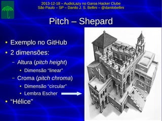 2013-12-18 – AudioLazy no Garoa Hacker Clube2013-12-18 – AudioLazy no Garoa Hacker Clube
São Paulo – SP – Danilo J. S. Bellini – @danilobelliniSão Paulo – SP – Danilo J. S. Bellini – @danilobellini
Pitch – ShepardPitch – Shepard
●
Exemplo no GitHubExemplo no GitHub
●
2 dimensões:2 dimensões:
– Altura (Altura (pitch heightpitch height))
●
Dimensão “linear”Dimensão “linear”
– Croma (Croma (pitch chromapitch chroma))
●
Dimensão “circular”Dimensão “circular”
●
Lembra EscherLembra Escher
●
““Hélice”Hélice”
 