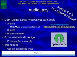 2013-12-18 – AudioLazy no Garoa Hacker Clube2013-12-18 – AudioLazy no Garoa Hacker Clube
São Paulo – SP – Danilo J. S. Bellini – @danilobelliniSão Paulo – SP – Danilo J. S. Bellini – @danilobellini
AudioLazyAudioLazy
●
DSP (DSP (Digital Signal ProcessingDigital Signal Processing) para áudio) para áudio
– AnáliseAnálise
●
MIR (MIR (Music Information RetrievalMusic Information Retrieval))
– SínteseSíntese
– ProcessamentoProcessamento
●
Expressividade de códigoExpressividade de código
– Prototipação, simulaçãoPrototipação, simulação
●
Tempo realTempo real
– Uso em aplicações finaisUso em aplicações finais
Python 2 e 3
Python 2 e 3
c/ o mesmo código!
c/ o mesmo código!
Documentação (Sphinx)
http://pythonhosted.org/audiolazy
 