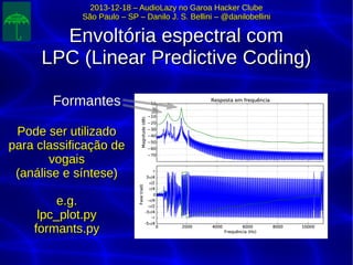 2013-12-18 – AudioLazy no Garoa Hacker Clube2013-12-18 – AudioLazy no Garoa Hacker Clube
São Paulo – SP – Danilo J. S. Bellini – @danilobelliniSão Paulo – SP – Danilo J. S. Bellini – @danilobellini
Envoltória espectral comEnvoltória espectral com
LPC (Linear Predictive Coding)LPC (Linear Predictive Coding)
FormantesFormantes
Pode ser utilizadoPode ser utilizado
para classificação depara classificação de
vogaisvogais
(análise e síntese)(análise e síntese)
e.g.e.g.
lpc_plot.pylpc_plot.py
formants.pyformants.py
 