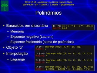 2013-12-18 – AudioLazy no Garoa Hacker Clube2013-12-18 – AudioLazy no Garoa Hacker Clube
São Paulo – SP – Danilo J. S. Bellini – @danilobelliniSão Paulo – SP – Danilo J. S. Bellini – @danilobellini
PolinômiosPolinômios
●
Baseados em dicionárioBaseados em dicionário
– MemóriaMemória
– Expoente negativo (Laurent)Expoente negativo (Laurent)
– Expoente fracionário (soma de potências)Expoente fracionário (soma de potências)
●
Objeto “x”Objeto “x”
●
InterpolaçãoInterpolação
– LagrangeLagrange
In [9]: lagrange.poly([(0, 0), (1, 1)])
Out[9]: x
In [10]: lagrange.poly([(0, 0), (1, 1), (2, 2)])
Out[10]: x
In [11]: lagrange.poly([(0, 0), (1, 1), (2, 4)])
Out[11]: x^2
In [9]: lagrange.poly([(1, 3), (3, 14), (45, 0)])
Out[9]: -2.89773 + 6.0303 * x - 0.132576 * x^2
In [9]: lagrange.poly([(0, 0), (1, 1)])
Out[9]: x
In [10]: lagrange.poly([(0, 0), (1, 1), (2, 2)])
Out[10]: x
In [11]: lagrange.poly([(0, 0), (1, 1), (2, 4)])
Out[11]: x^2
In [9]: lagrange.poly([(1, 3), (3, 14), (45, 0)])
Out[9]: -2.89773 + 6.0303 * x - 0.132576 * x^2
In [7]: (x + x ** 2 + x ** -.5)(4)
Out[7]: 20.5
In [7]: (x + x ** 2 + x ** -.5)(4)
Out[7]: 20.5
 