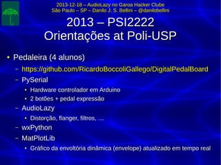 2013-12-18 – AudioLazy no Garoa Hacker Clube2013-12-18 – AudioLazy no Garoa Hacker Clube
São Paulo – SP – Danilo J. S. Bellini – @danilobelliniSão Paulo – SP – Danilo J. S. Bellini – @danilobellini
2013 – PSI22222013 – PSI2222
Orientações at Poli-USPOrientações at Poli-USP
●
Pedaleira (4 alunos)Pedaleira (4 alunos)
– https://github.com/RicardoBoccoliGallego/DigitalPedalBoardhttps://github.com/RicardoBoccoliGallego/DigitalPedalBoard
– PySerialPySerial
●
Hardware controlador em ArduinoHardware controlador em Arduino
●
2 botões + pedal expressão2 botões + pedal expressão
– AudioLazyAudioLazy
●
Distorção, flanger, filtros, …Distorção, flanger, filtros, …
– wxPythonwxPython
– MatPlotLibMatPlotLib
●
Gráfico da envoltória dinâmica (envelope) atualizado em tempo realGráfico da envoltória dinâmica (envelope) atualizado em tempo real
 