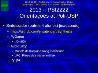 2013-12-18 – AudioLazy no Garoa Hacker Clube2013-12-18 – AudioLazy no Garoa Hacker Clube
São Paulo – SP – Danilo J. S. Bellini – @danilobelliniSão Paulo – SP – Danilo J. S. Bellini – @danilobellini
2013 – PSI22222013 – PSI2222
Orientações at Poli-USPOrientações at Poli-USP
●
Sintetizador (outros 4 alunos) [inacabado]Sintetizador (outros 4 alunos) [inacabado]
– https://github.com/elisatengan/Synthesishttps://github.com/elisatengan/Synthesis
– PyGamePyGame
●
I/O MIDII/O MIDI
– AudioLazyAudioLazy
●
Modelo de Karplus-Strong modificadoModelo de Karplus-Strong modificado
●
LPC: Filtros de síntese/análiseLPC: Filtros de síntese/análise
– PyQt4PyQt4
 