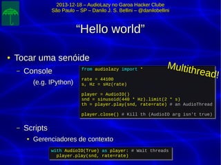 2013-12-18 – AudioLazy no Garoa Hacker Clube2013-12-18 – AudioLazy no Garoa Hacker Clube
São Paulo – SP – Danilo J. S. Bellini – @danilobelliniSão Paulo – SP – Danilo J. S. Bellini – @danilobellini
““Hello world”Hello world”
●
Tocar uma senóideTocar uma senóide
– ConsoleConsole
(e.g. IPython)(e.g. IPython)
– ScriptsScripts
●
Gerenciadores de contextoGerenciadores de contexto
from audiolazy import *
rate = 44100
s, Hz = sHz(rate)
player = AudioIO()
snd = sinusoid(440 * Hz).limit(2 * s)
th = player.play(snd, rate=rate) # an AudioThread
player.close() # Kill th (AudioIO arg isn't true)
from audiolazy import *
rate = 44100
s, Hz = sHz(rate)
player = AudioIO()
snd = sinusoid(440 * Hz).limit(2 * s)
th = player.play(snd, rate=rate) # an AudioThread
player.close() # Kill th (AudioIO arg isn't true)
with AudioIO(True) as player: # Wait threads
player.play(snd, rate=rate)
with AudioIO(True) as player: # Wait threads
player.play(snd, rate=rate)
Multithread!
 
