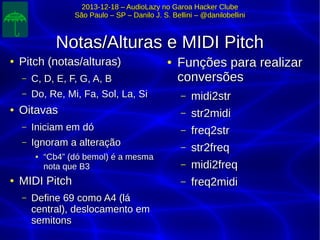 2013-12-18 – AudioLazy no Garoa Hacker Clube2013-12-18 – AudioLazy no Garoa Hacker Clube
São Paulo – SP – Danilo J. S. Bellini – @danilobelliniSão Paulo – SP – Danilo J. S. Bellini – @danilobellini
Notas/Alturas e MIDI PitchNotas/Alturas e MIDI Pitch
●
Pitch (notas/alturas)Pitch (notas/alturas)
– C, D, E, F, G, A, BC, D, E, F, G, A, B
– Do, Re, Mi, Fa, Sol, La, SiDo, Re, Mi, Fa, Sol, La, Si
●
OitavasOitavas
– Iniciam em dóIniciam em dó
– Ignoram a alteraçãoIgnoram a alteração
●
““Cb4” (dó bemol) é a mesmaCb4” (dó bemol) é a mesma
nota que B3nota que B3
●
MIDI PitchMIDI Pitch
– Define 69 como A4 (láDefine 69 como A4 (lá
central), deslocamento emcentral), deslocamento em
semitonssemitons
●
Funções para realizarFunções para realizar
conversõesconversões
– midi2strmidi2str
– str2midistr2midi
– freq2strfreq2str
– str2freqstr2freq
– midi2freqmidi2freq
– freq2midifreq2midi
 