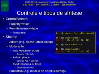 2013-12-18 – AudioLazy no Garoa Hacker Clube2013-12-18 – AudioLazy no Garoa Hacker Clube
São Paulo – SP – Danilo J. S. Bellini – @danilobelliniSão Paulo – SP – Danilo J. S. Bellini – @danilobellini
Controle e tipos de sínteseControle e tipos de síntese
●
ControlStreamControlStream
– Property “value”Property “value”
– Permite interatividadePermite interatividade
●
Tempo realTempo real
●
SínteseSíntese
– Aditiva (e.g. classe TableLookup)Aditiva (e.g. classe TableLookup)
– ModulaçãoModulação
●
Ring Modulation (Anel)Ring Modulation (Anel)
– Senóide * SenóideSenóide * Senóide
●
AM (Amplitude)AM (Amplitude)
– Senóide * (1 + Senóide)Senóide * (1 + Senóide)
●
FM (Frequência ou fase)FM (Frequência ou fase)
– Senóide(Senóide)Senóide(Senóide)
– Subtrativa (e.g. modelo de Karplus-Strong)Subtrativa (e.g. modelo de Karplus-Strong)
In [1]: data = ControlStream(42)
In [2]: data.take(5)
Out[2]: [42, 42, 42, 42, 42]
In [3]: data.value = -1
In [4]: data.take(5)
Out[4]: [-1, -1, -1, -1, -1]
In [1]: data = ControlStream(42)
In [2]: data.take(5)
Out[2]: [42, 42, 42, 42, 42]
In [3]: data.value = -1
In [4]: data.take(5)
Out[4]: [-1, -1, -1, -1, -1]
 