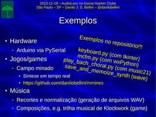 2013-12-18 – AudioLazy no Garoa Hacker Clube2013-12-18 – AudioLazy no Garoa Hacker Clube
São Paulo – SP – Danilo J. S. Bellini – @danilobelliniSão Paulo – SP – Danilo J. S. Bellini – @danilobellini
ExemplosExemplos
●
HardwareHardware
– Arduino via PySerialArduino via PySerial
●
Jogos/gamesJogos/games
– Campo minadoCampo minado
●
Síntese em tempo realSíntese em tempo real
●
https://github.com/danilobellini/mmineshttps://github.com/danilobellini/mmines
●
MúsicaMúsica
– Recortes e normalização (geração de arquivos WAV)Recortes e normalização (geração de arquivos WAV)
– Composições, e.g. trilha musical de Klockwork (game)Composições, e.g. trilha musical de Klockwork (game)
Exemplos no repositório!!!
Exemplos no repositório!!!
keyboard.py (com tkinter)
keyboard.py (com tkinter)
mcfm.py (com wxPython)
mcfm.py (com wxPython)
play_bach_choral.py (com music21)
play_bach_choral.py (com music21)
save_and_memoize_synth (wave)
save_and_memoize_synth (wave)
 