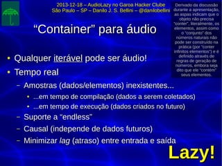 2013-12-18 – AudioLazy no Garoa Hacker Clube2013-12-18 – AudioLazy no Garoa Hacker Clube
São Paulo – SP – Danilo J. S. Bellini – @danilobelliniSão Paulo – SP – Danilo J. S. Bellini – @danilobellini
““Container” para áudioContainer” para áudio
●
QualquerQualquer iteráveliterável pode ser áudio!pode ser áudio!
●
Tempo realTempo real
– Amostras (dados/elementos) inexistentes...Amostras (dados/elementos) inexistentes...
●
...em tempo de compilação (dados a serem coletados)...em tempo de compilação (dados a serem coletados)
●
...em tempo de execução (dados criados no futuro)...em tempo de execução (dados criados no futuro)
– Suporte a “endless”Suporte a “endless”
– Causal (independe de dados futuros)Causal (independe de dados futuros)
– MinimizarMinimizar laglag (atraso) entre entrada e saída(atraso) entre entrada e saída
Lazy!Lazy!
Derivado da discussão
durante a apresentação,
as aspas indicam que o
objeto não precisa
“conter”, literalmente, os
elementos, assim como
o “conjunto” dos
números naturais não
pode ser construído na
prática (por “conter
infinitos elementos”) e é
definido através de
regras de geração de
números, embora seja
dito que ele “contém”
seus elementos.
 