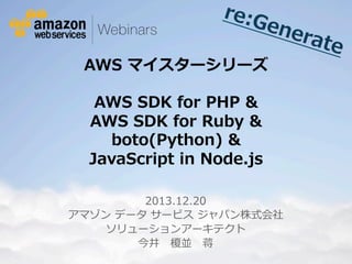 re:G
ene
rate

AWS  マイスターシリーズ  
AWS  SDK  for  PHP  &
AWS  SDK  for  Ruby  &
boto(Python)  &
JavaScript  in  Node.js

2013.12.20
アマゾン  データ  サービス  ジャパン株式会社
ソリューションアーキテクト
今井 　榎並 　蒋
© 2012 Amazon.com, Inc. and its affiliates. All rights reserved. May not be copied, modified or distributed in whole or in part without the express consent of Amazon.com, Inc.

 