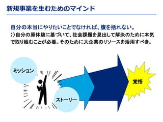 新規事業を生むためのマインド
自分の本当にやりたいことでなければ、腹を括れない。
〉〉自分の原体験に基づいて、社会課題を見出して解決のために本気
で取り組むことが必要。そのために大企業のリソースを活用すべき。

ミッション
覚悟

ストーリー

 