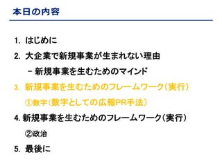 本日の内容
1. はじめに
2. 大企業で新規事業が生まれない理由
- 新規事業を生むためのマインド
3. 新規事業を生むためのフレームワーク（実行）
①数字（数字としての広報PR手法）

4. 新規事業を生むためのフレームワーク（実行）
②政治

5. 最後に

 
