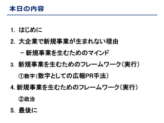 本日の内容
1. はじめに
2. 大企業で新規事業が生まれない理由
- 新規事業を生むためのマインド
3. 新規事業を生むためのフレームワーク（実行）
①数字（数字としての広報PR手法）

4. 新規事業を生むためのフレームワーク（実行）
②政治

5. 最後に

 