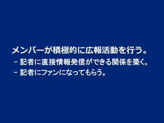 メンバーが積極的に広報活動を行う。
- 記者に直接情報発信ができる関係を築く。
- 記者にファンになってもらう。

2

 