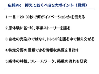 広報PR

抑えておくべき5大ポイント（見解）

1.一言＋20-30秒で何がイノベーションかを伝える

2.原体験に基づく、事業ストーリーを語る
3.自社の売込みではなく、トレンドを語る中で織り交ぜる
4.特定分野の信頼できる情報収集源を目指す
5.媒体の特性、フレームワーク、掲載の流れを研究

 