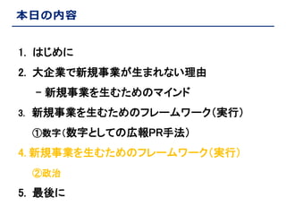 本日の内容
1. はじめに
2. 大企業で新規事業が生まれない理由
- 新規事業を生むためのマインド
3. 新規事業を生むためのフレームワーク（実行）
①数字（数字としての広報PR手法）

4. 新規事業を生むためのフレームワーク（実行）
②政治

5. 最後に

 