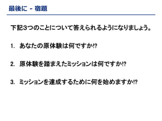 最後に - 宿題
下記３つのことについて答えられるようになりましょう。

1. あなたの原体験は何ですか!?
2. 原体験を踏まえたミッションは何ですか!?
3. ミッションを達成するために何を始めますか!?

 