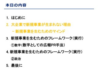 本日の内容
1. はじめに
2. 大企業で新規事業が生まれない理由
- 新規事業を生むためのマインド
3. 新規事業を生むためのフレームワーク（実行）
①数字（数字としての広報PR手法）

4. 新規事業を生むためのフレームワーク（実行）
②政治

5. 最後に

 