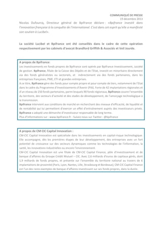 COMMUNIQUÉ DE PRESSE
19 décembre 2013

Nicolas Dufourcq, Directeur général de Bpifrance déclare : «Bpifrance investit dans
l'innovation française à la conquête de l’international. C'est dans cet esprit qu'elle a manifesté
son soutien à Lucibel».

La société Lucibel et Bpifrance ont été conseillés dans le cadre de cette opération
respectivement par les cabinets d’avocat Brandford Griffith & Associés et Veil Jourde.

A propos de Bpifrance:
Les investissements en fonds propres de Bpifrance sont opérés par Bpifrance Investissement, société
de gestion. Bpifrance, filiale de la Caisse des Dépôts et de l’Etat, investit en minoritaire directement
via des fonds généralistes ou sectoriels, et indirectement via des fonds partenaires, dans les
entreprises françaises, PME, ETI et grandes entreprises.
A ce titre, Bpifrance gère des fonds pour compte propre et pour compte de tiers, notamment de l’Etat
dans le cadre du Programme d’Investissements d’Avenir (PIA). Forte de 42 implantations régionales et
d’un réseau de 250 fonds partenaires, parmi lesquels 90 fonds régionaux, Bpifrance couvre l’ensemble
du territoire, des secteurs d’activité et des stades de développement, de l’amorçage technologique à
la transmission.
Bpifrance intervient aux conditions de marché en recherchant des niveaux d’efficacité, de liquidité et
de rentabilité qui lui permettent d’exercer un effet d’entraînement auprès des investisseurs privés.
Bpifrance a adopté une démarche d’investisseur responsable de long terme.
Plus d’informations sur : www.bpifrance.fr - Suivez-nous sur Twitter : @bpifrance

A propos de CM CIC Capital Innovation :
CM-CIC Capital Innovation est spécialisée dans les investissements en capital-risque technologique.
Elle accompagne, dès les premières étapes de leur développement, des entreprises avec un fort
potentiel de croissance sur des secteurs dynamiques comme les technologies de l’information, la
santé, les innovations industrielles ou encore l’environnement.
CM-CIC Capital Innovation est une filiale de CM-CIC Capital Finance, pôle d’investissement et de
banque d’affaires du Groupe Crédit Mutuel – CIC. Avec 2,6 milliards d’euros de capitaux gérés, dont
1,9 milliards de fonds propres, et présente sur l’ensemble du territoire national au travers de 6
implantations de proximité (Paris, Lyon, Nantes, Lille, Strasbourg et Bordeaux), CM-CIC Capital Finance
est l’un des rares exemples de banque d’affaires investissant sur ses fonds propres, dans la durée.

 