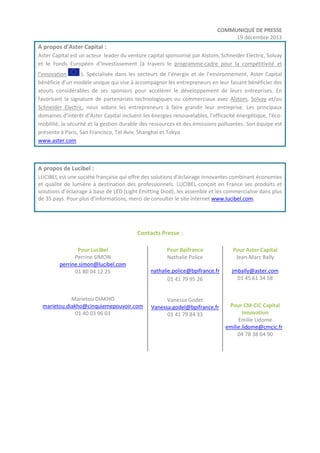 COMMUNIQUÉ DE PRESSE
19 décembre 2013

A propos d’Aster Capital :
Aster Capital est un acteur leader du venture capital sponsorisé par Alstom, Schneider Electric, Solvay
et le Fonds Européen d’Investissement (à travers le programme-cadre pour la compétitivité et
l'innovation
). Spécialisée dans les secteurs de l’énergie et de l’environnement, Aster Capital
bénéficie d’un modèle unique qui vise à accompagner les entrepreneurs en leur faisant bénéficier des
atouts considérables de ses sponsors pour accélérer le développement de leurs entreprises. En
favorisant la signature de partenariats technologiques ou commerciaux avec Alstom, Solvay et/ou
Schneider Electric, nous aidons les entrepreneurs à faire grandir leur entreprise. Les principaux
domaines d'intérêt d’Aster Capital incluent les énergies renouvelables, l’efficacité énergétique, l’écomobilité, la sécurité et la gestion durable des ressources et des émissions polluantes. Son équipe est
présente à Paris, San Francisco, Tel Aviv, Shanghai et Tokyo.
www.aster.com

A propos de Lucibel :
LUCIBEL est une société française qui offre des solutions d’éclairage innovantes combinant économies
et qualité de lumière à destination des professionnels. LUCIBEL conçoit en France ses produits et
solutions d’éclairage à base de LED (Light Emitting Diod), les assemble et les commercialise dans plus
de 35 pays. Pour plus d’informations, merci de consulter le site internet www.lucibel.com.

Contacts Presse :
Pour Lucibel
Perrine SIMON
perrine.simon@lucibel.com
01 80 04 12 25

Marietou DIAKHO
marietou.diakho@cinquiemepouvoir.com
01 40 03 96 03

Pour Bpifrance
Nathalie Police

Pour Aster Capital
Jean-Marc Bally

nathalie.police@bpifrance.fr
01 41 79 95 26

jmbally@aster.com
01 45 61 34 58

Vanessa Godet
Vanessa.godel@bpifrance.fr
01 41 79 84 33

Pour CM-CIC Capital
Innovation
Emilie Lidome
emilie.lidome@cmcic.fr
04 78 38 64 90

 