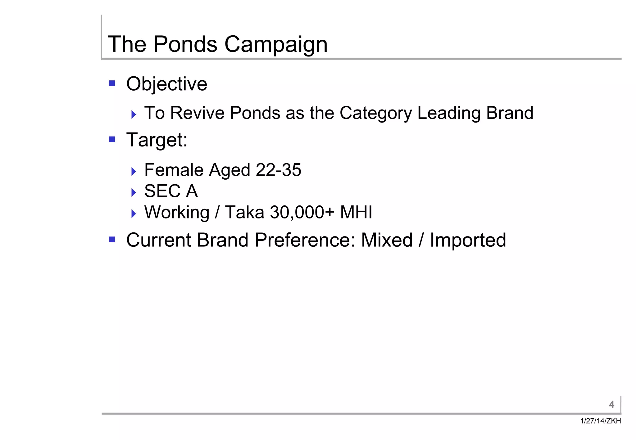 The Ponds Campaign
§ Objective
To
Revive Ponds as the Category Leading Brand
§ Target:
Female Aged 22-35
SEC A
Working / Taka 30,000+
MHI
§ Current Brand Preference: Mixed / Imported
4
1/27/14/ZKH