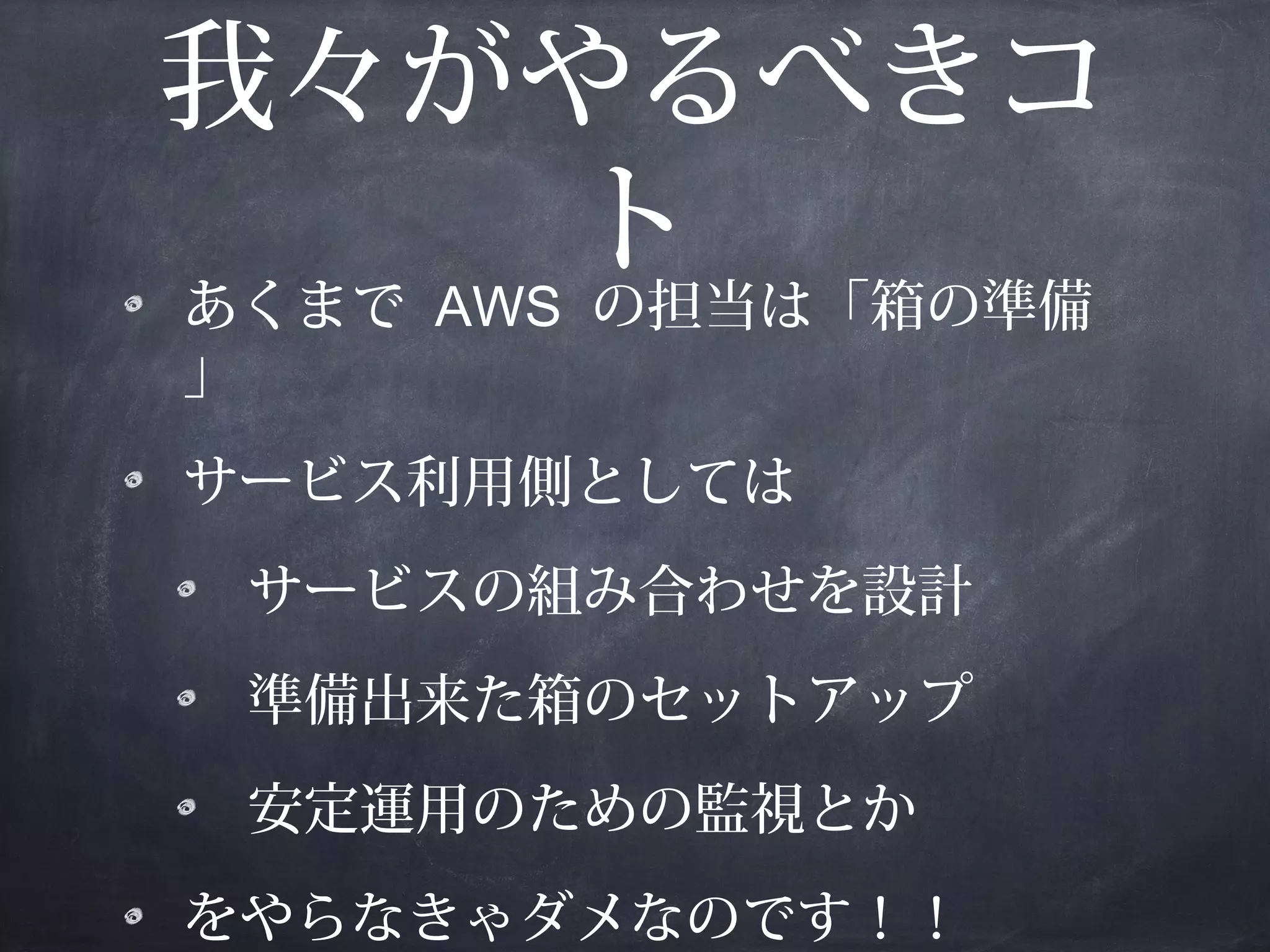 我々がやるべきコ
ト
あくまで AWS の担当は「箱の準備
」
サービス利用側としては
サービスの組み合わせを設計
準備出来た箱のセットアップ
安定運用のための監視とか
をやらなきゃダメなのです！！

 